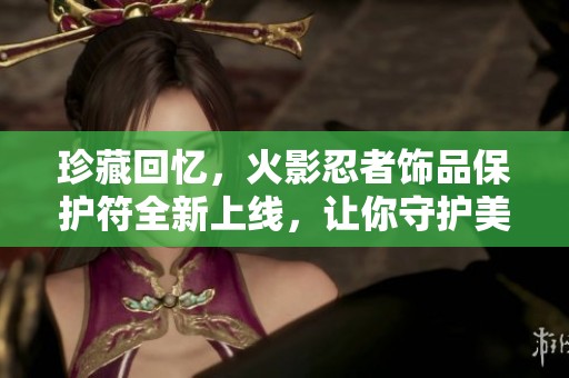珍藏回忆，火影忍者饰品保护符全新上线，让你守护美好瞬间