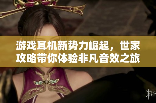 游戏耳机新势力崛起，世家攻略带你体验非凡音效之旅