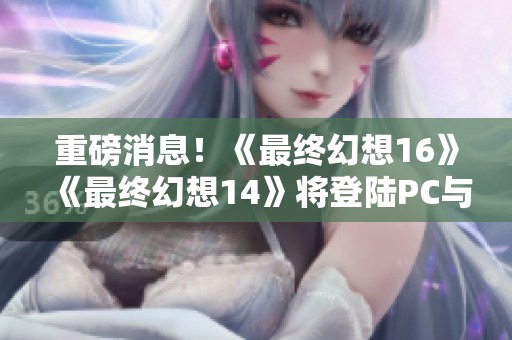 重磅消息！《最终幻想16》《最终幻想14》将登陆PC与Xbox平台