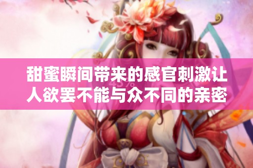 甜蜜瞬间带来的感官刺激让人欲罢不能与众不同的亲密体验