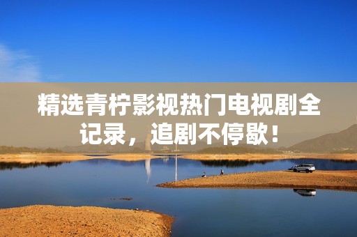精选青柠影视热门电视剧全记录，追剧不停歇！
