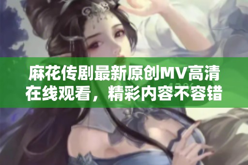 麻花传剧最新原创MV高清在线观看，精彩内容不容错过