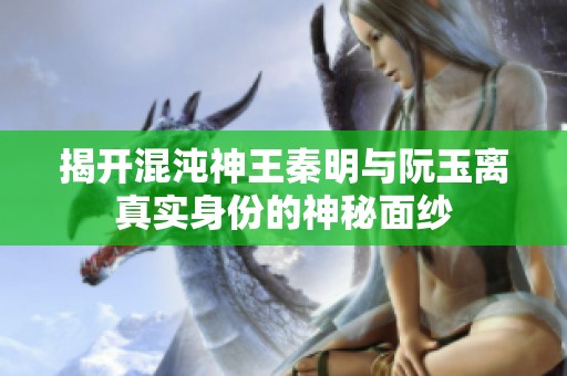 揭开混沌神王秦明与阮玉离真实身份的神秘面纱