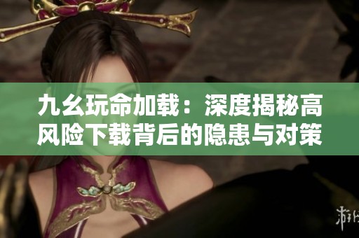 九幺玩命加载：深度揭秘高风险下载背后的隐患与对策