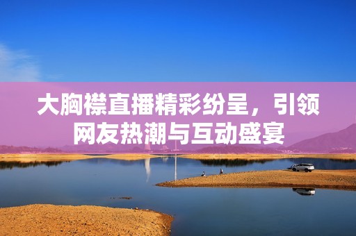 大胸襟直播精彩纷呈，引领网友热潮与互动盛宴