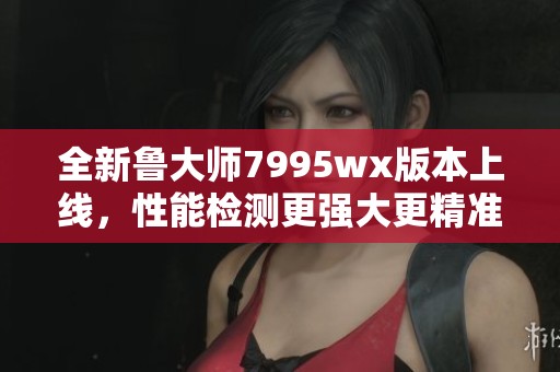 全新鲁大师7995wx版本上线，性能检测更强大更精准