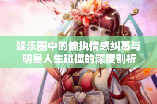 娱乐圈中的偏执情感纠葛与明星人生碰撞的深度剖析