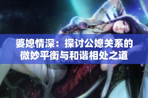 婆媳情深：探讨公媳关系的微妙平衡与和谐相处之道
