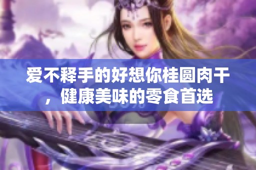 爱不释手的好想你桂圆肉干，健康美味的零食首选
