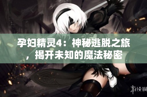 孕妇精灵4：神秘逃脱之旅，揭开未知的魔法秘密