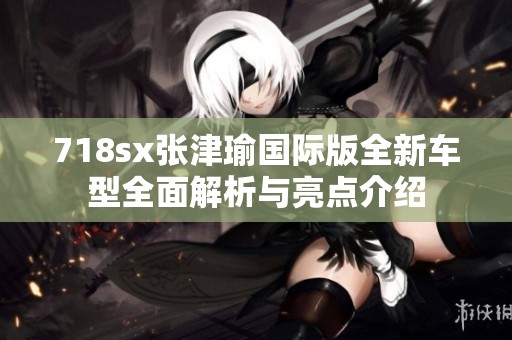 718sx张津瑜国际版全新车型全面解析与亮点介绍