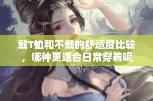 戴T恤和不戴的舒适度比较，哪种更适合日常穿着呢