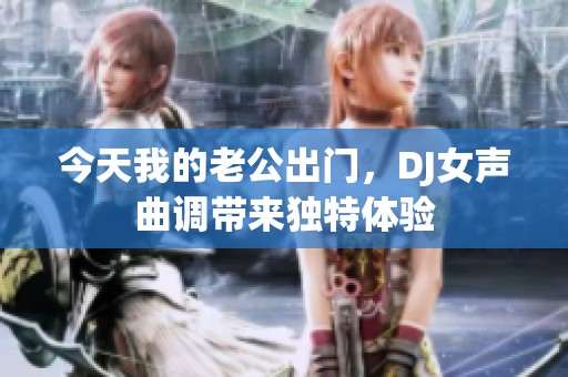 今天我的老公出门，DJ女声曲调带来独特体验