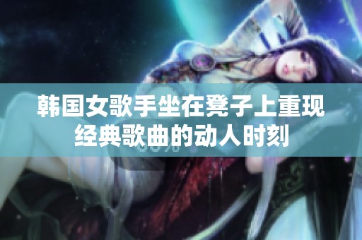 韩国女歌手坐在凳子上重现经典歌曲的动人时刻
