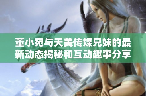 董小宛与天美传媒兄妹的最新动态揭秘和互动趣事分享