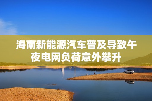 海南新能源汽车普及导致午夜电网负荷意外攀升