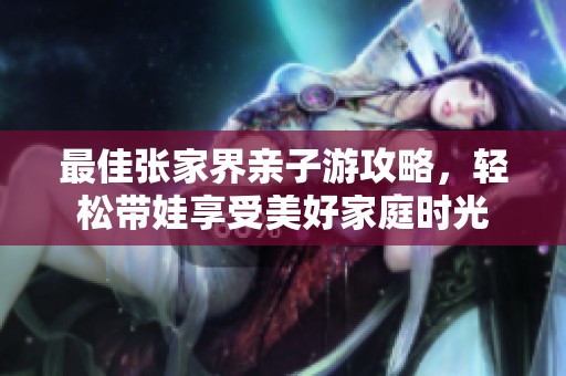 最佳张家界亲子游攻略，轻松带娃享受美好家庭时光