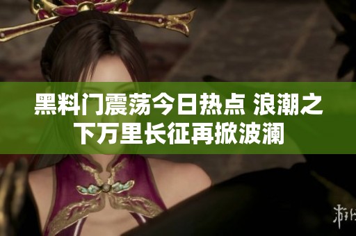 黑料门震荡今日热点 浪潮之下万里长征再掀波澜
