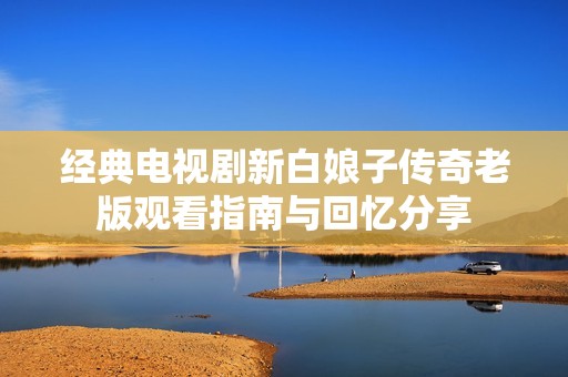 经典电视剧新白娘子传奇老版观看指南与回忆分享