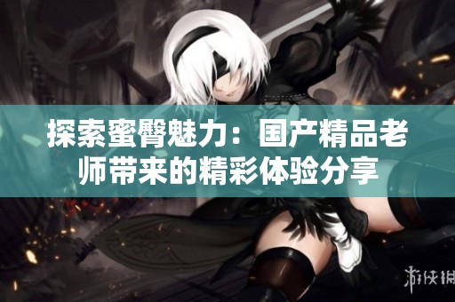 探索蜜臀魅力：国产精品老师带来的精彩体验分享
