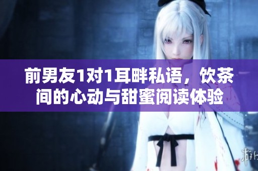 前男友1对1耳畔私语，饮茶间的心动与甜蜜阅读体验