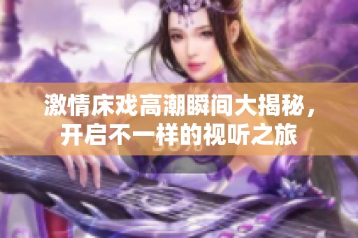激情床戏高潮瞬间大揭秘，开启不一样的视听之旅