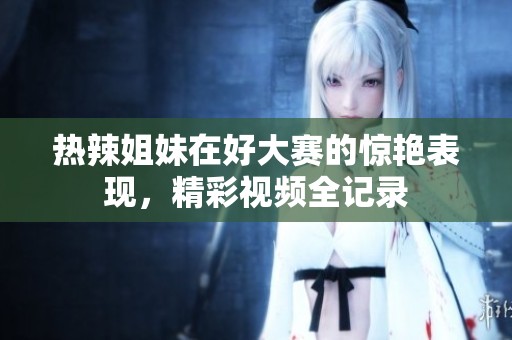 热辣姐妹在好大赛的惊艳表现，精彩视频全记录