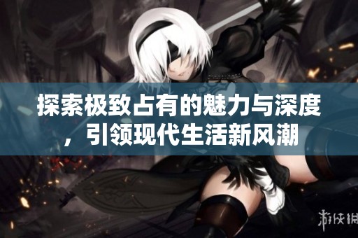 探索极致占有的魅力与深度，引领现代生活新风潮