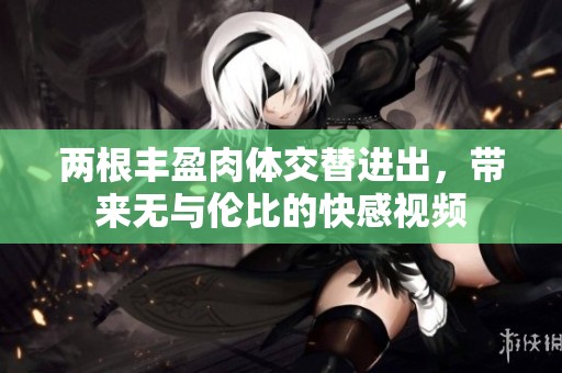 两根丰盈肉体交替进出，带来无与伦比的快感视频