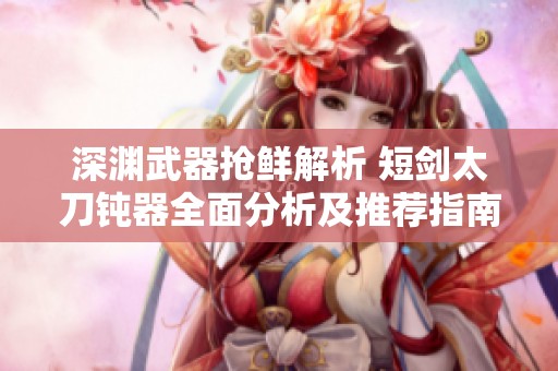 深渊武器抢鲜解析 短剑太刀钝器全面分析及推荐指南