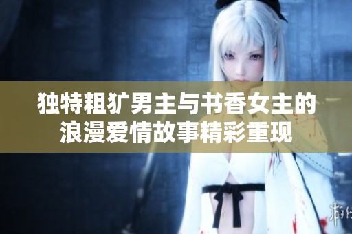 独特粗犷男主与书香女主的浪漫爱情故事精彩重现