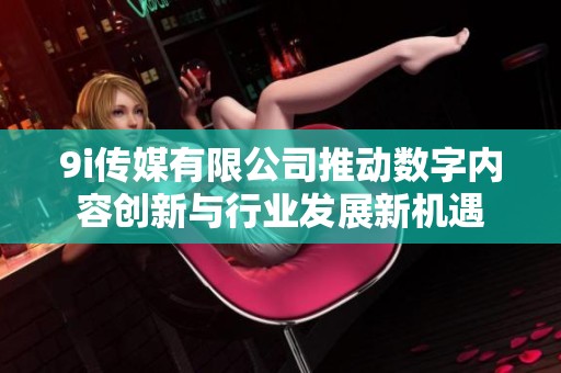 9i传媒有限公司推动数字内容创新与行业发展新机遇