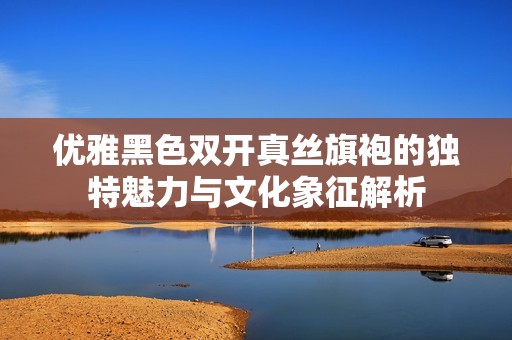 优雅黑色双开真丝旗袍的独特魅力与文化象征解析