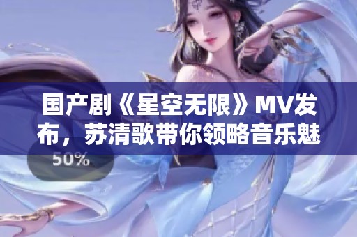 国产剧《星空无限》MV发布，苏清歌带你领略音乐魅力