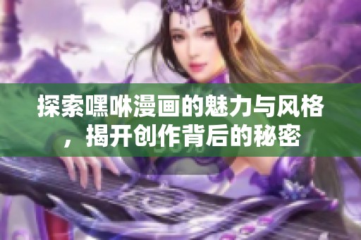 探索嘿咻漫画的魅力与风格，揭开创作背后的秘密