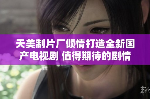 天美制片厂倾情打造全新国产电视剧 值得期待的剧情盛宴