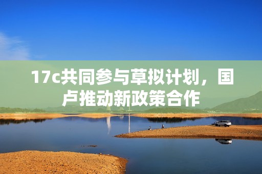 17c共同参与草拟计划，国卢推动新政策合作