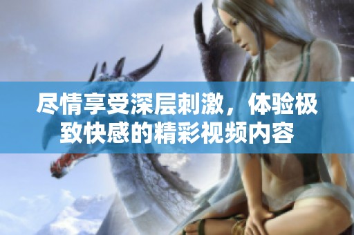 尽情享受深层刺激，体验极致快感的精彩视频内容