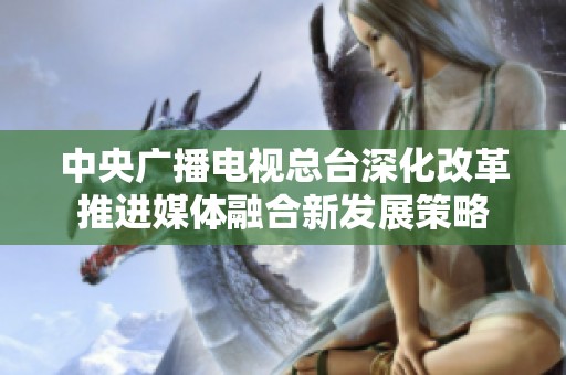 中央广播电视总台深化改革推进媒体融合新发展策略