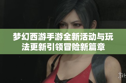 梦幻西游手游全新活动与玩法更新引领冒险新篇章