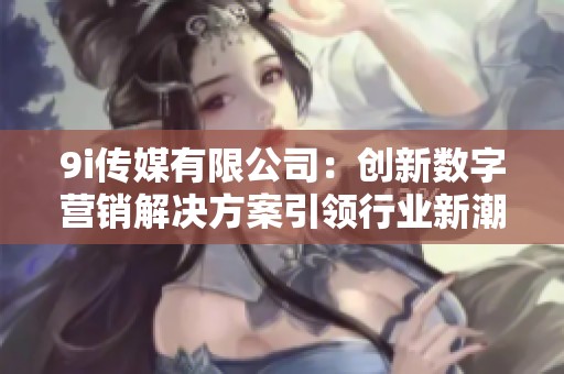9i传媒有限公司：创新数字营销解决方案引领行业新潮流