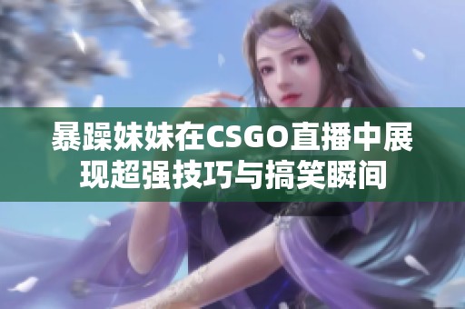 暴躁妹妹在CSGO直播中展现超强技巧与搞笑瞬间
