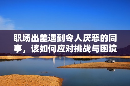 职场出差遇到令人厌恶的同事，该如何应对挑战与困境