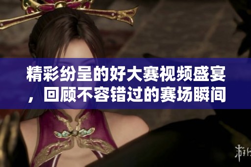 精彩纷呈的好大赛视频盛宴，回顾不容错过的赛场瞬间