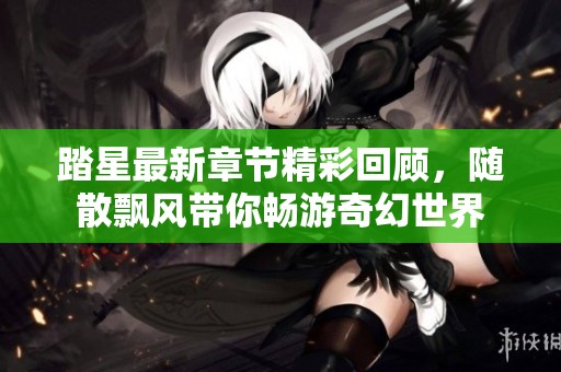 踏星最新章节精彩回顾，随散飘风带你畅游奇幻世界