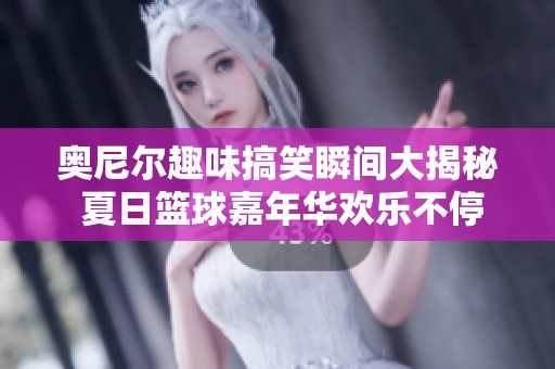 奥尼尔趣味搞笑瞬间大揭秘 夏日篮球嘉年华欢乐不停歇