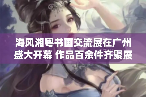 海风湘粤书画交流展在广州盛大开幕 作品百余件齐聚展示传统艺术魅力
