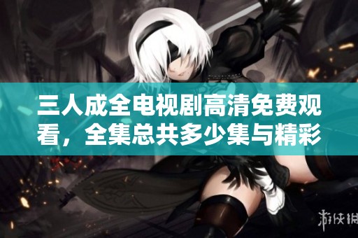 三人成全电视剧高清免费观看，全集总共多少集与精彩内容分析