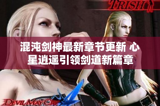 混沌剑神最新章节更新 心星逍遥引领剑道新篇章