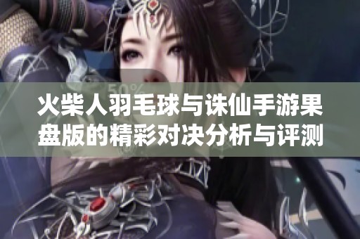 火柴人羽毛球与诛仙手游果盘版的精彩对决分析与评测